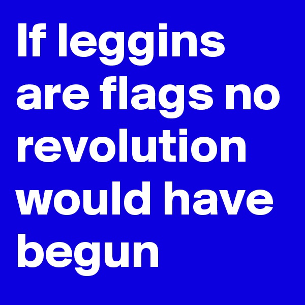If leggins are flags no revolution would have begun 