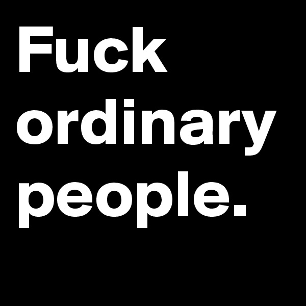 Fuck ordinary people. 