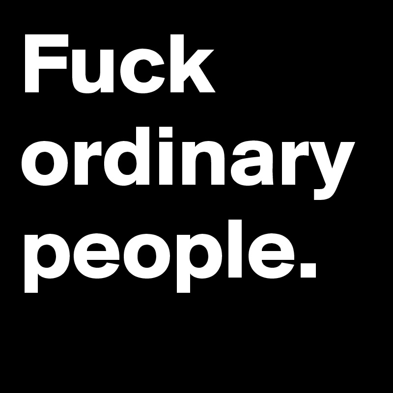 Fuck ordinary people. 