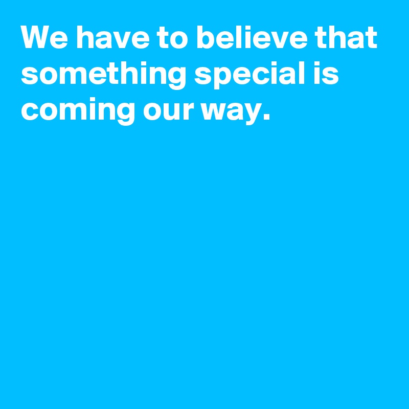 We have to believe that something special is coming our way.






