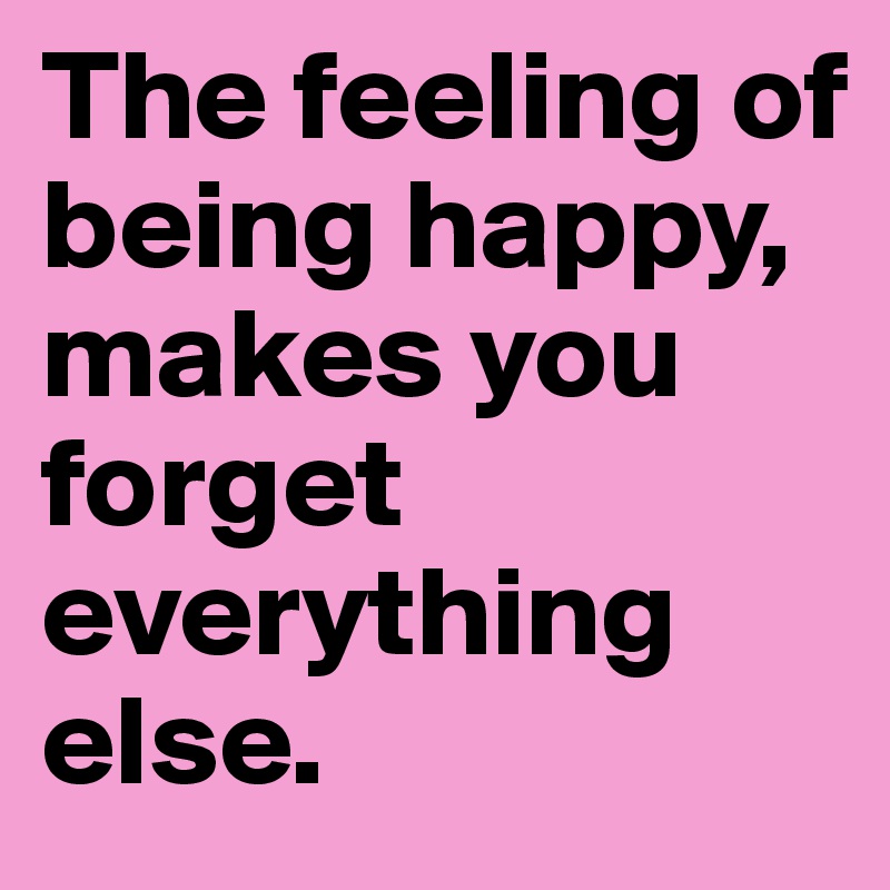 The feeling of being happy, makes you forget everything else.