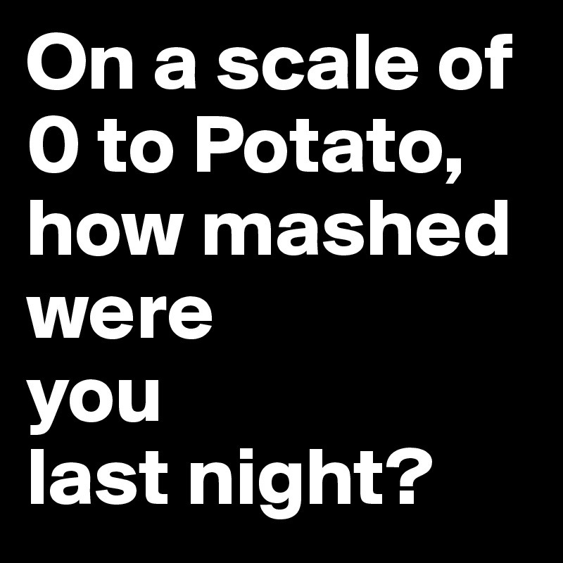On a scale of 0 to Potato, how mashed were 
you 
last night?