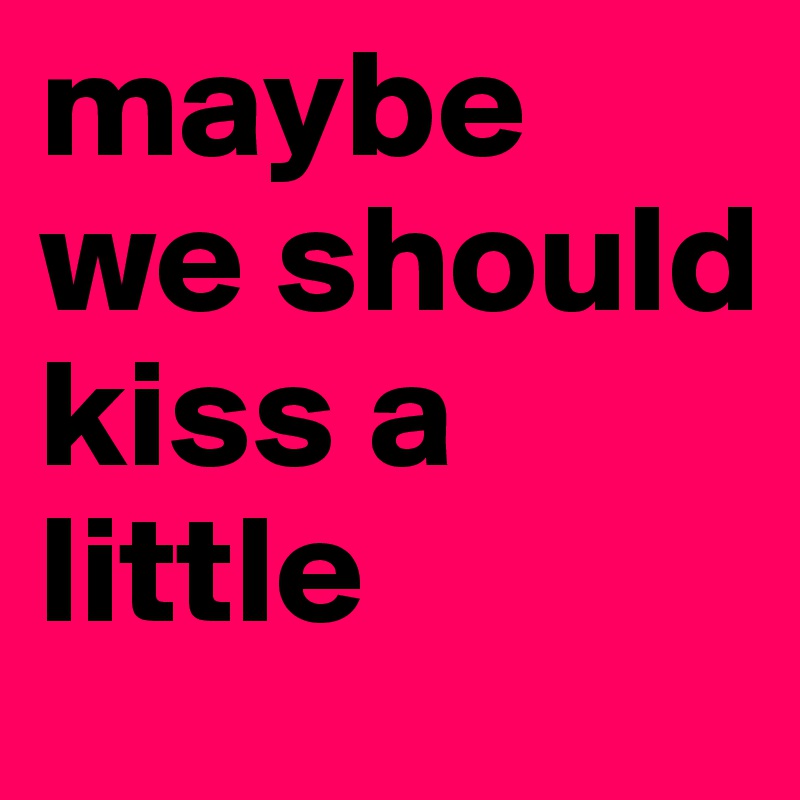 maybe we should kiss a little