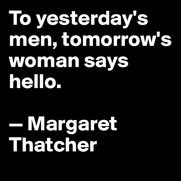 To yesterday's men, tomorrow's woman says hello.

— Margaret Thatcher
