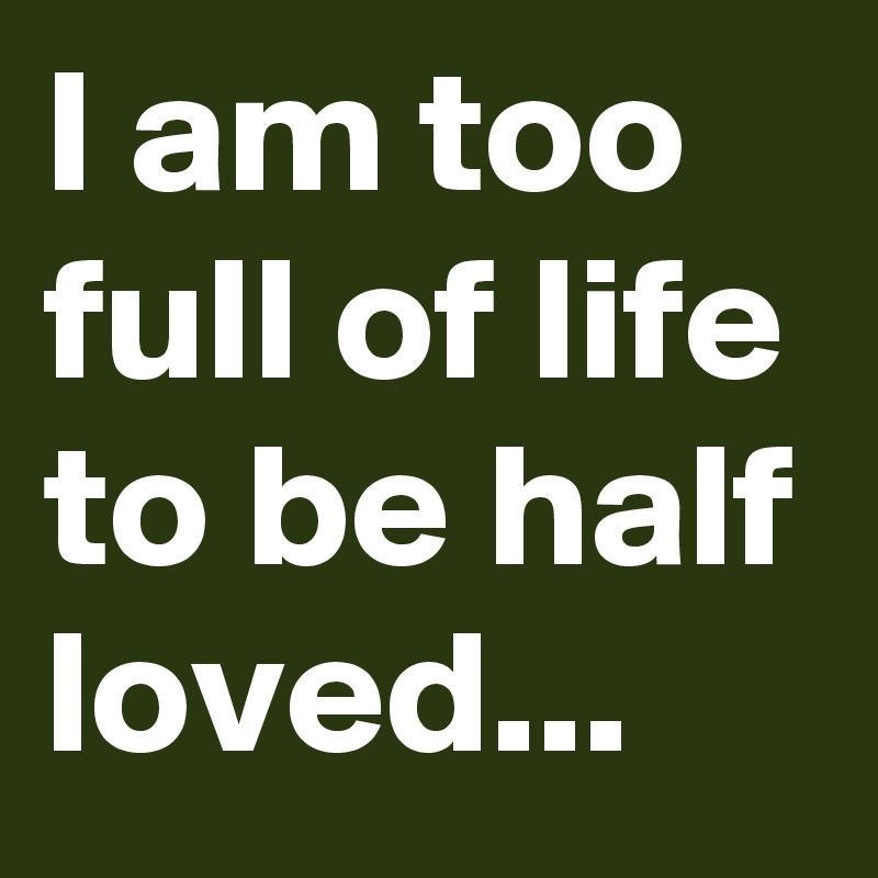 I am too full of life to be half loved...