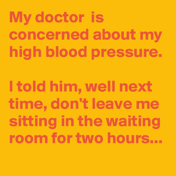My doctor  is concerned about my high blood pressure.

I told him, well next time, don't leave me sitting in the waiting room for two hours...