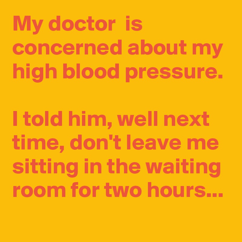 My doctor  is concerned about my high blood pressure.

I told him, well next time, don't leave me sitting in the waiting room for two hours...