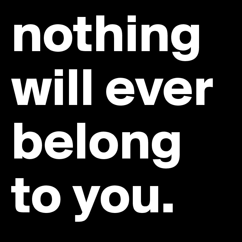 nothing will ever belong to you.