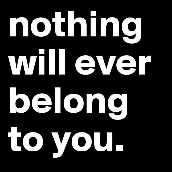 nothing will ever belong to you.
