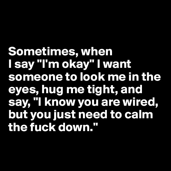 


Sometimes, when 
I say "I'm okay" I want someone to look me in the eyes, hug me tight, and say, "I know you are wired, but you just need to calm the fuck down."

