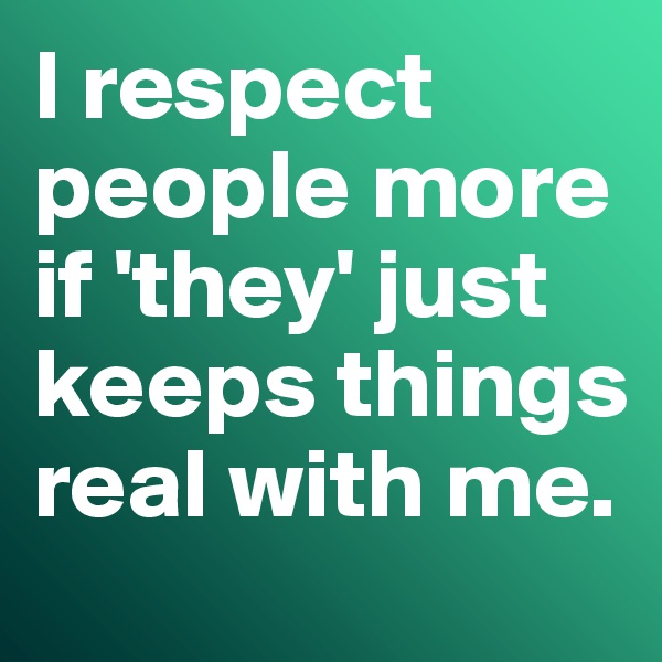 I respect people more if 'they' just keeps things real with me. 