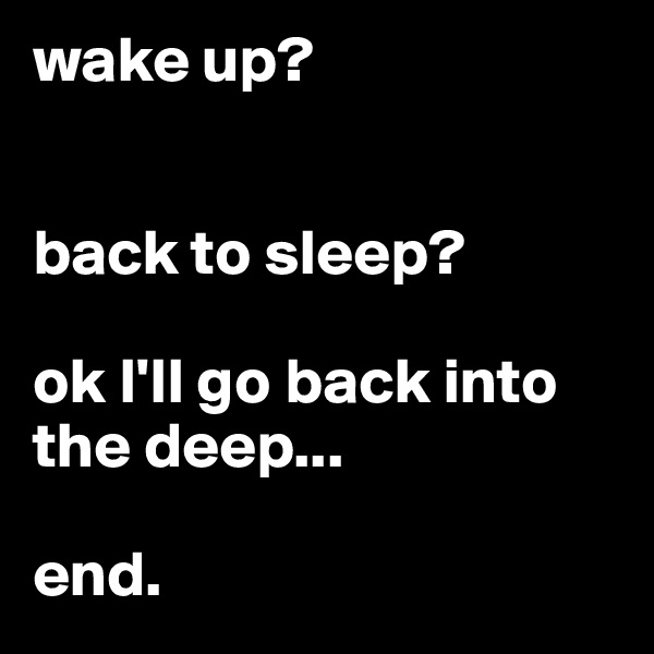 wake up?


back to sleep?

ok I'll go back into the deep...

end.
