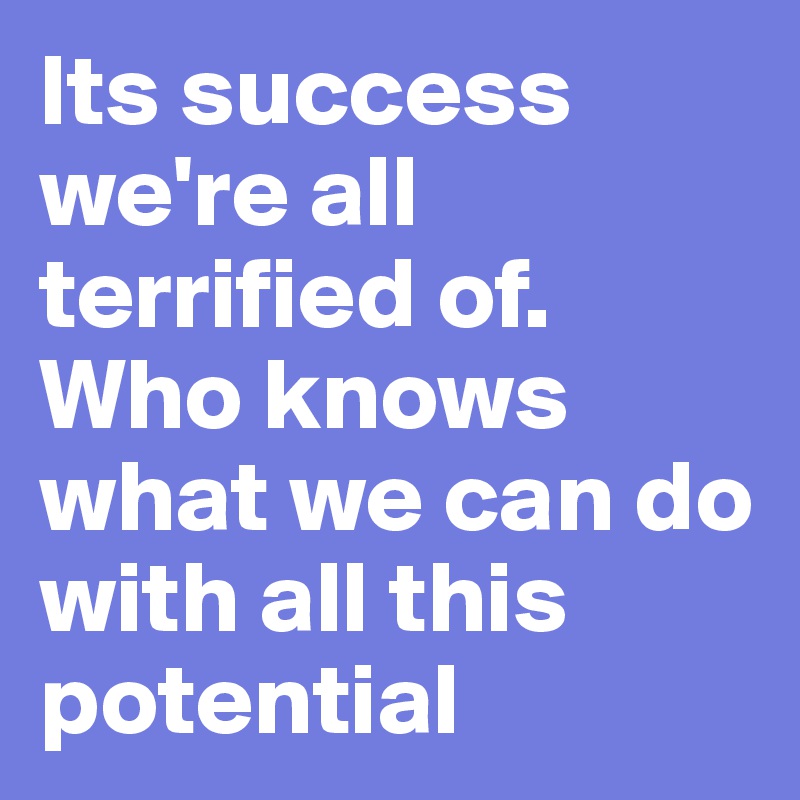 Its success we're all terrified of. Who knows what we can do with all this potential  