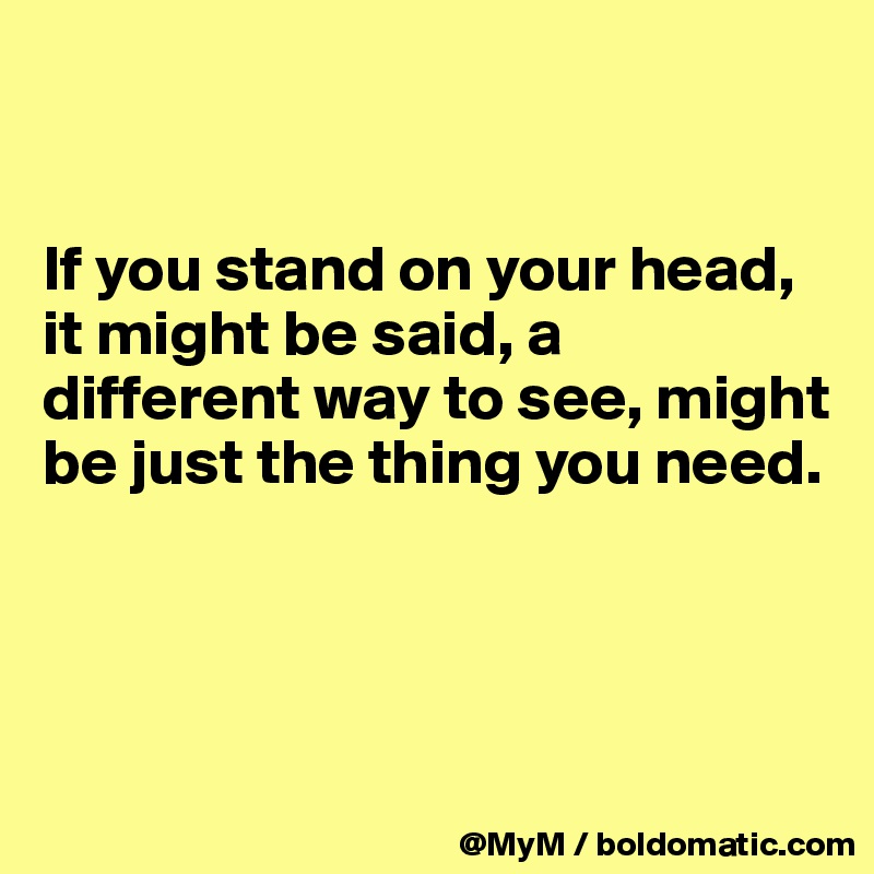 


If you stand on your head, it might be said, a different way to see, might be just the thing you need.




