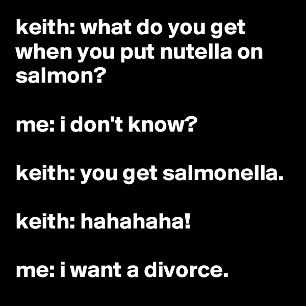 keith: what do you get when you put nutella on salmon?

me: i don't know?

keith: you get salmonella.

keith: hahahaha!

me: i want a divorce.