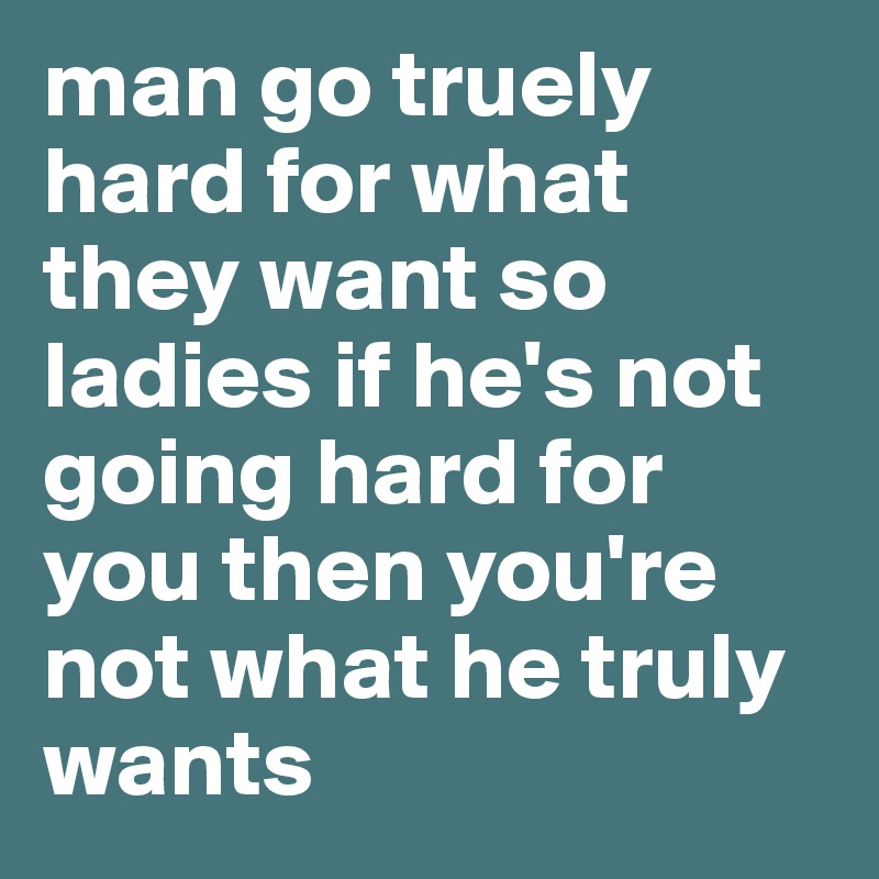 man go truely hard for what they want so ladies if he's not going hard for you then you're not what he truly wants