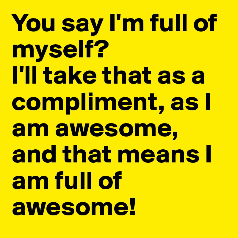 You say I'm full of myself?
I'll take that as a compliment, as I am awesome, and that means I am full of awesome!