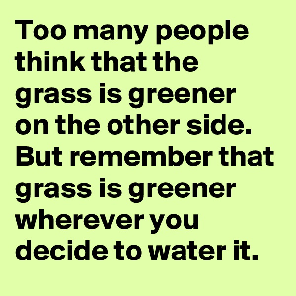Too many people think that the grass is greener on the other side. But remember that grass is greener wherever you decide to water it. 
