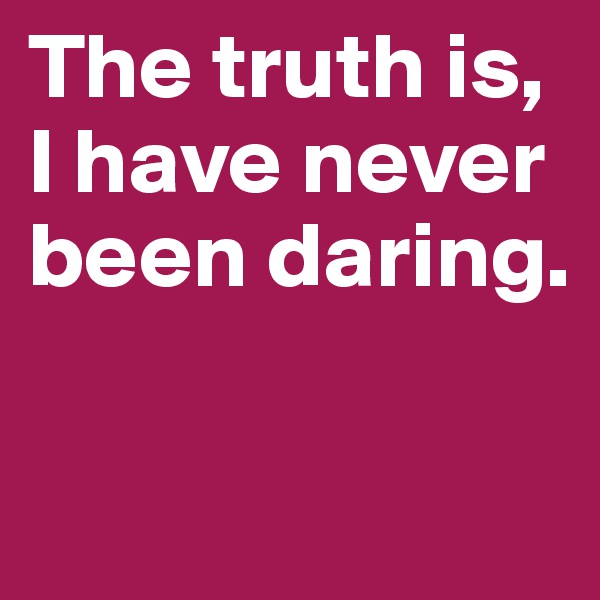 The truth is, I have never been daring.


