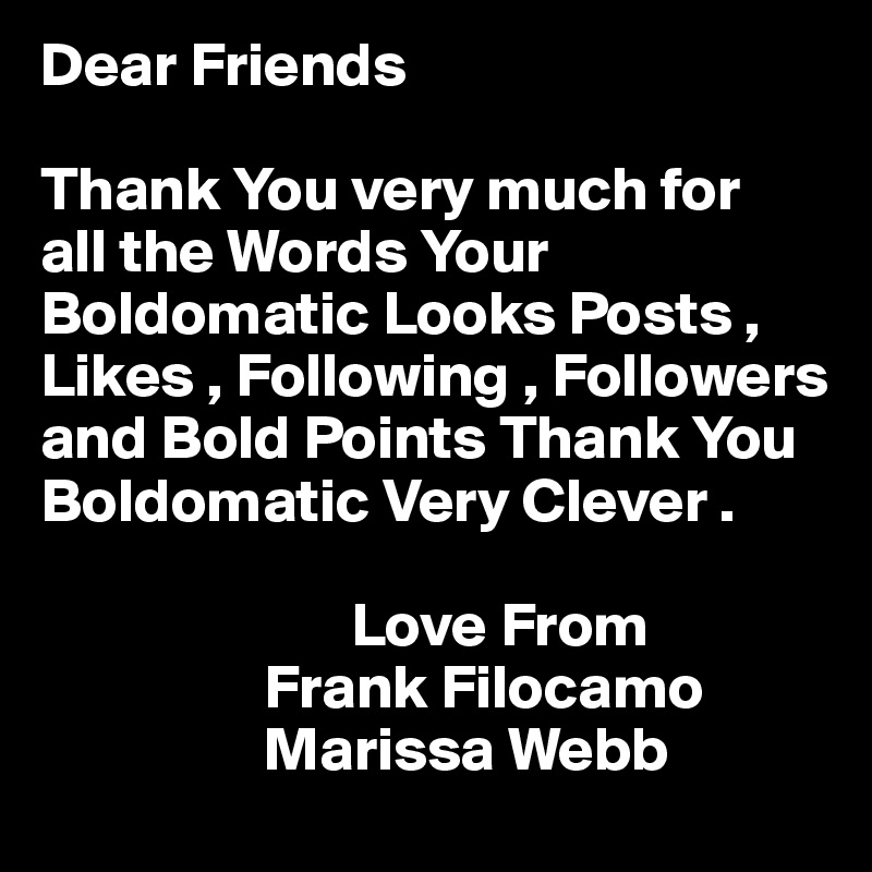 Dear Friends

Thank You very much for
all the Words Your Boldomatic Looks Posts , Likes , Following , Followers and Bold Points Thank You
Boldomatic Very Clever .

                         Love From
                  Frank Filocamo
                  Marissa Webb