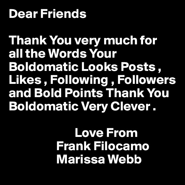 Dear Friends

Thank You very much for
all the Words Your Boldomatic Looks Posts , Likes , Following , Followers and Bold Points Thank You
Boldomatic Very Clever .

                         Love From
                  Frank Filocamo
                  Marissa Webb