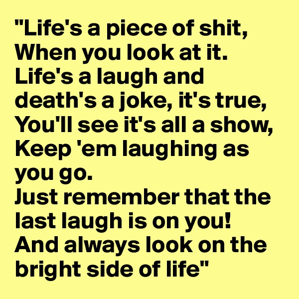 "Life's a piece of shit,
When you look at it.
Life's a laugh and death's a joke, it's true,
You'll see it's all a show,
Keep 'em laughing as you go.
Just remember that the last laugh is on you!
And always look on the bright side of life"