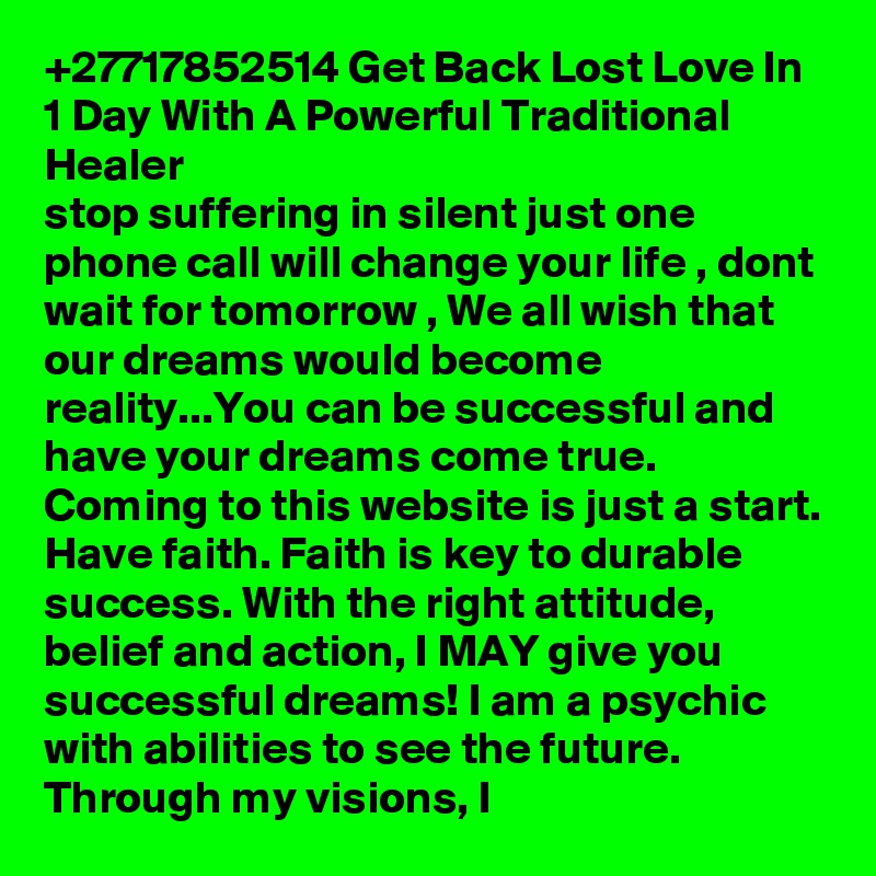 +27717852514 Get Back Lost Love In 1 Day With A Powerful Traditional Healer 
stop suffering in silent just one phone call will change your life , dont wait for tomorrow , We all wish that our dreams would become reality...You can be successful and have your dreams come true. Coming to this website is just a start. Have faith. Faith is key to durable success. With the right attitude, belief and action, I MAY give you successful dreams! I am a psychic with abilities to see the future. Through my visions, I