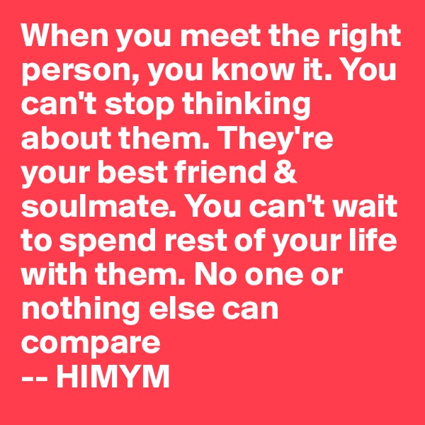 When you meet the right person, you know it. You can't stop thinking about them. They're your best friend & soulmate. You can't wait to spend rest of your life with them. No one or nothing else can compare
-- HIMYM