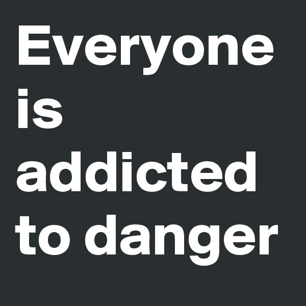 Everyone is addicted to danger