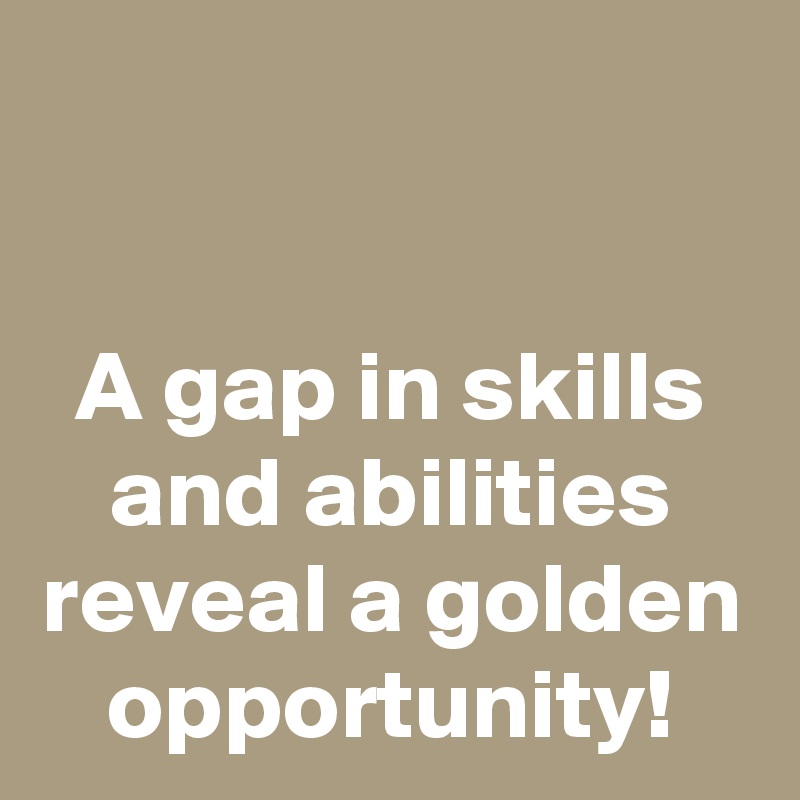 

A gap in skills and abilities reveal a golden opportunity!