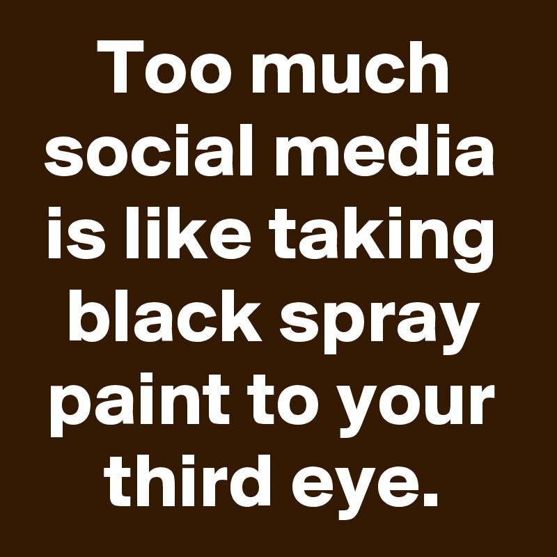 Too much social media is like taking black spray paint to your third eye.