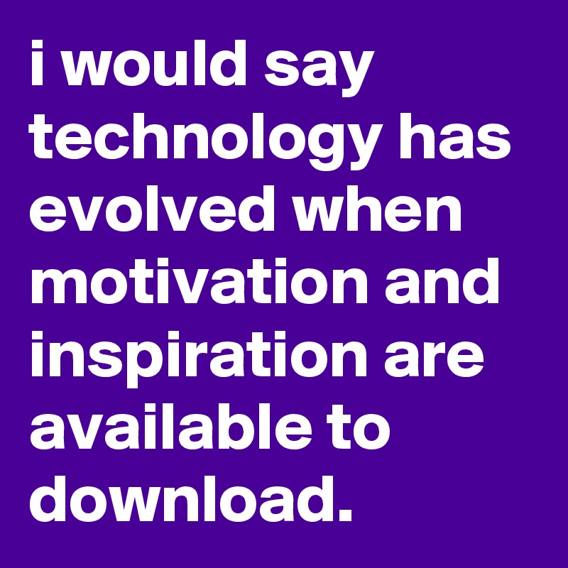 i would say technology has evolved when motivation and inspiration are available to download.
