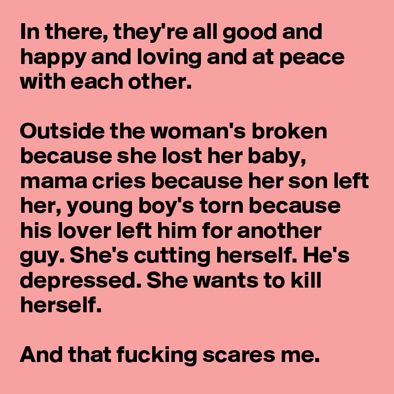 In there, they're all good and happy and loving and at peace with each other.

Outside the woman's broken because she lost her baby, mama cries because her son left her, young boy's torn because his lover left him for another guy. She's cutting herself. He's depressed. She wants to kill herself.

And that fucking scares me. 
