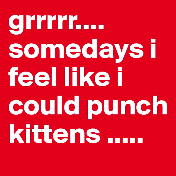 grrrrr.... somedays i feel like i could punch kittens ..... 