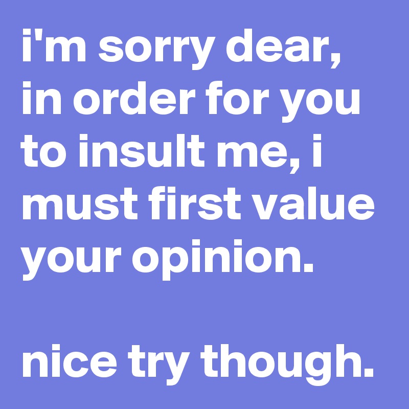 i'm sorry dear, in order for you to insult me, i must first value your opinion. 

nice try though.