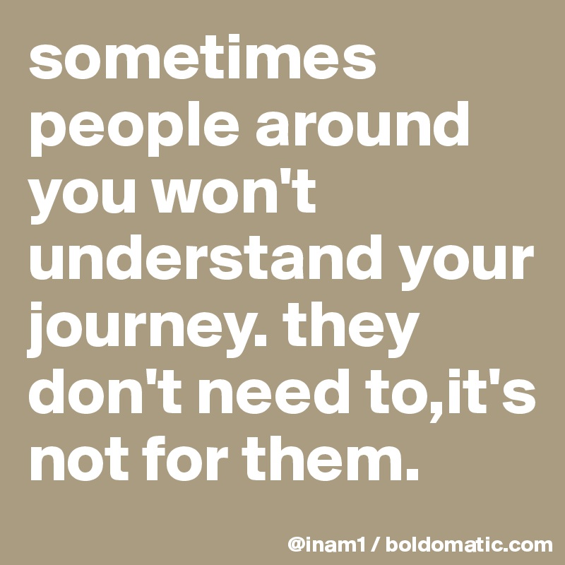 sometimes people around you won't understand your journey. they don't need to,it's not for them.
