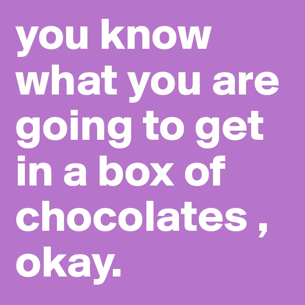 you know what you are going to get in a box of chocolates ,
okay.