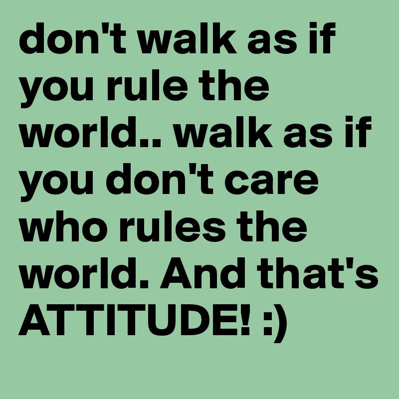 don't walk as if you rule the world.. walk as if you don't care who rules the world. And that's ATTITUDE! :)