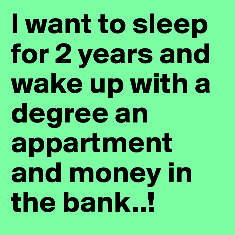 I want to sleep for 2 years and wake up with a degree an appartment and money in the bank..! 