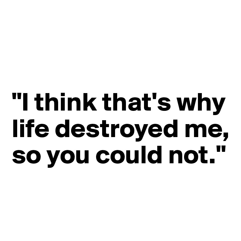 


"I think that's why life destroyed me,
so you could not."


