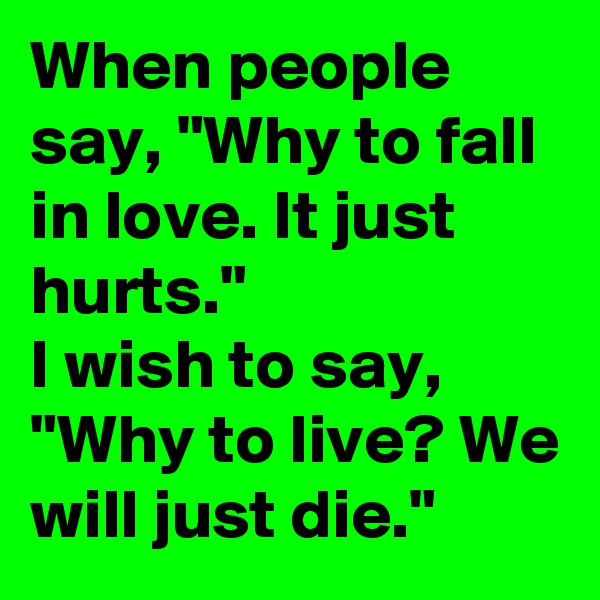 When people say, "Why to fall in love. It just hurts." 
I wish to say, "Why to live? We will just die."
