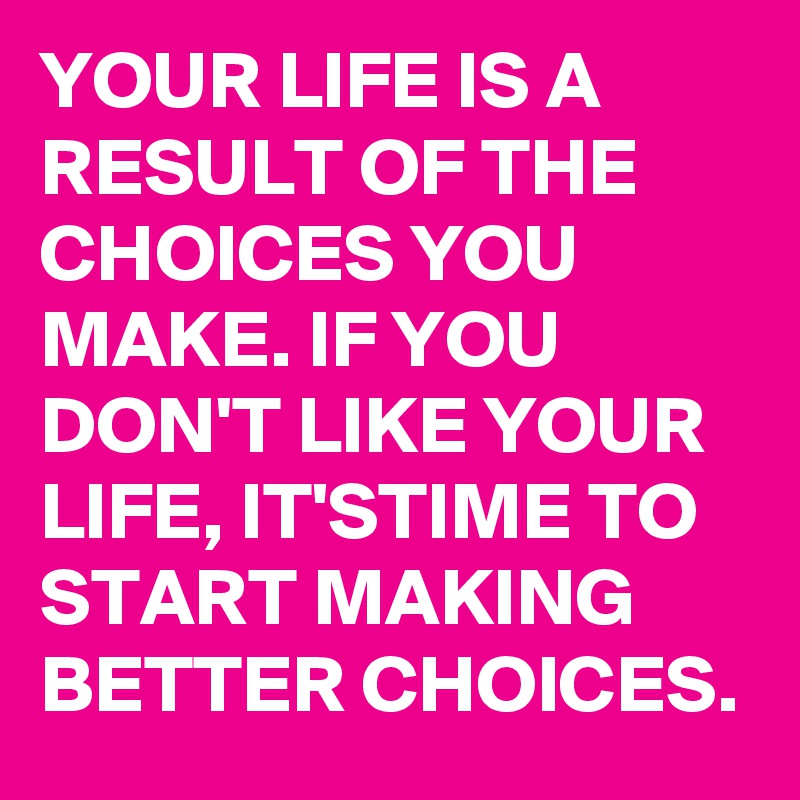 YOUR LIFE IS A RESULT OF THE CHOICES YOU MAKE. IF YOU DON'T LIKE YOUR LIFE, IT'STIME TO START MAKING BETTER CHOICES.