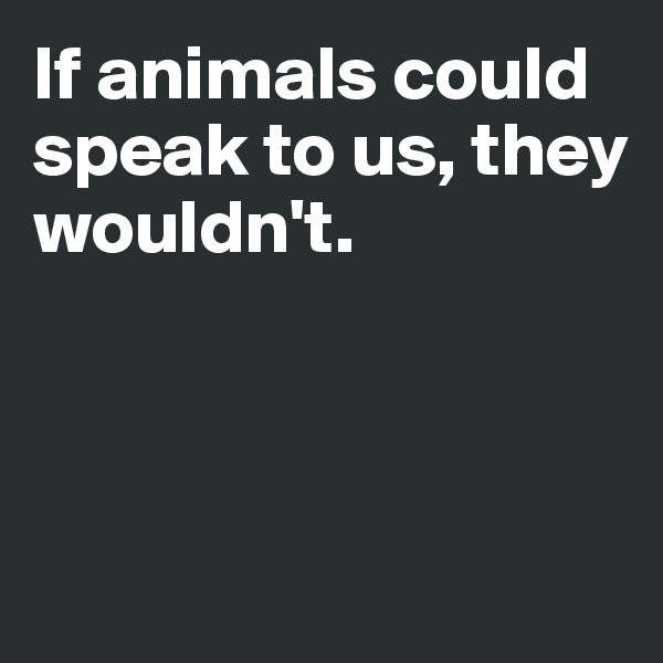 If animals could speak to us, they 
wouldn't.



