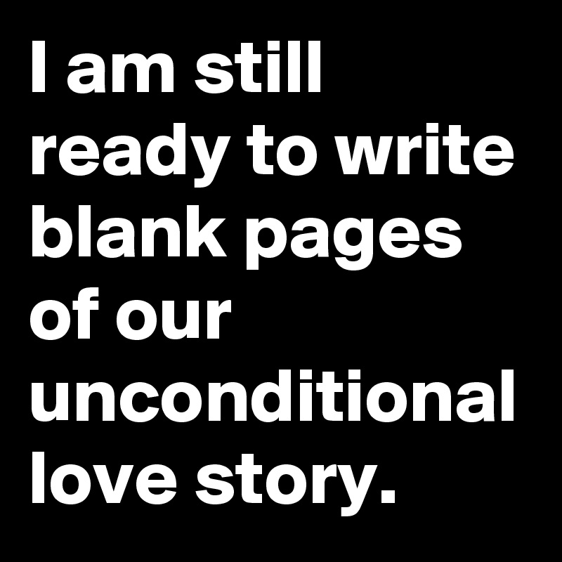 I am still ready to write blank pages of our unconditional love story.