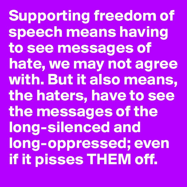 Supporting freedom of speech means having to see messages of hate, we may not agree with. But it also means, the haters, have to see the messages of the long-silenced and long-oppressed; even if it pisses THEM off.