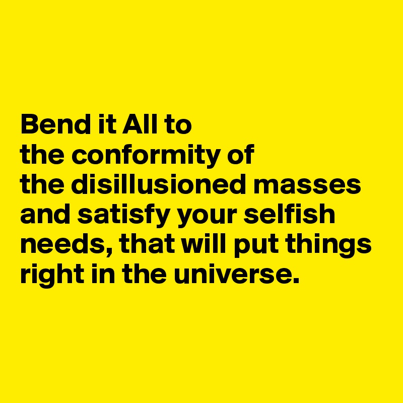 


Bend it All to 
the conformity of 
the disillusioned masses and satisfy your selfish needs, that will put things right in the universe.


