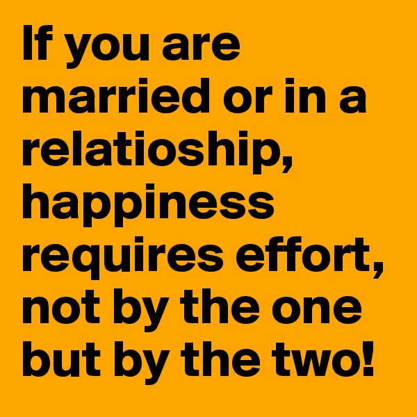 If you are married or in a relatioship, happiness requires effort, not by the one but by the two!