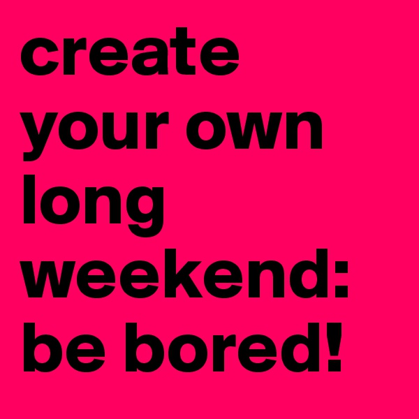 create your own long weekend: be bored!