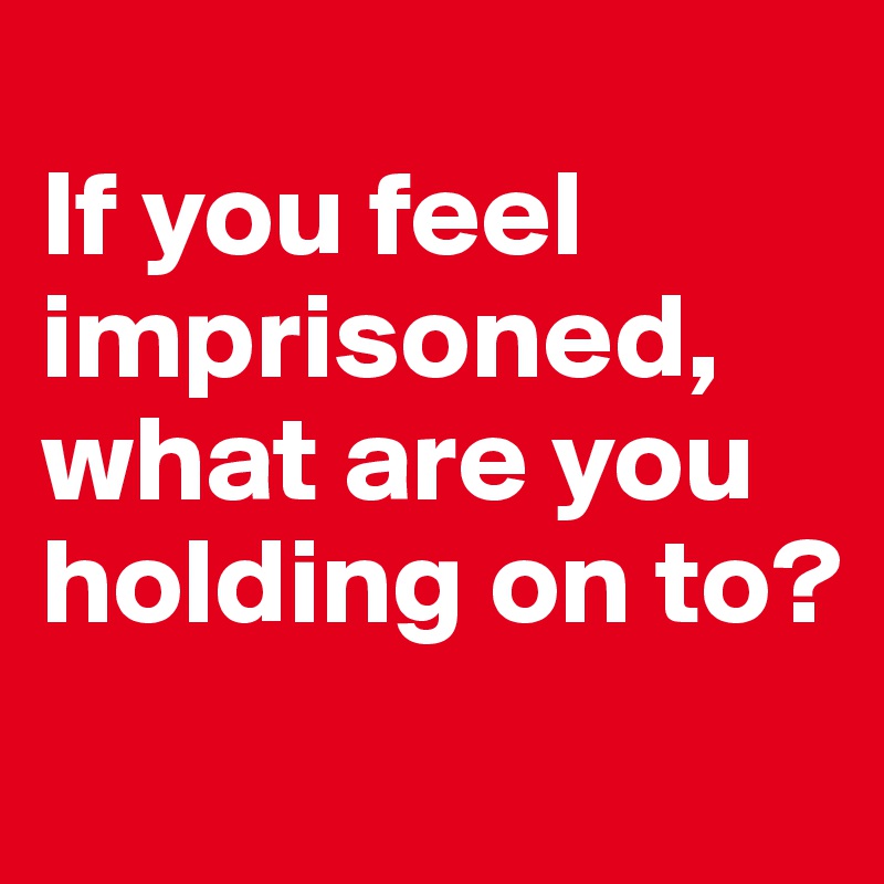 
If you feel imprisoned, what are you holding on to?
