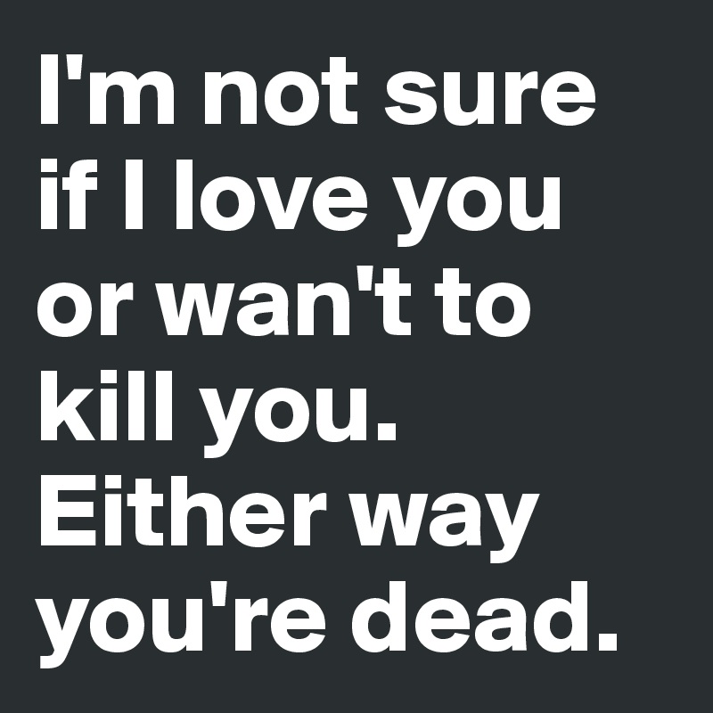 I'm not sure if I love you or wan't to kill you. Either way you're dead.